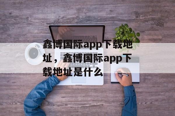 鑫博国际app下载地址，鑫博国际app下载地址是什么